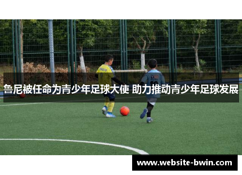鲁尼被任命为青少年足球大使 助力推动青少年足球发展