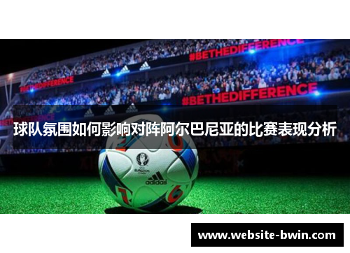 球队氛围如何影响对阵阿尔巴尼亚的比赛表现分析