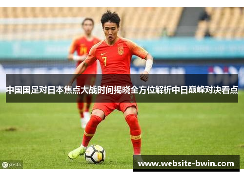 中国国足对日本焦点大战时间揭晓全方位解析中日巅峰对决看点 中国国足对日本焦点大战时间揭晓全方位解析中日巅峰对决看点